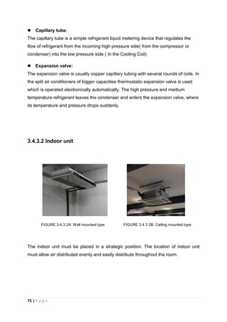 75 | P a g e
 Capillary tube:
The capillary tube is a simple refrigerant liquid metering device that regulates the
flow of refrigerant from the incoming high pressure side( from the compressor or
condenser) into the low pressure side ( In the Cooling Coil)
 Expansion valve:
The expansion valve is usually copper capillary tubing with several rounds of coils. In
the split air conditioners of bigger capacities thermostatic expansion valve is used
which is operated electronically automatically. The high pressure and medium
temperature refrigerant leaves the condenser and enters the expansion valve, where
its temperature and pressure drops suddenly.
3.4.3.2 Indoor unit
FIGURE 3.4.3.2A: Wall mounted type FIGURE 3.4.3.2B: Ceiling mounted type
The indoor unit must be placed in a strategic position. The location of indoor unit
must allow air distributed evenly and easily distribute throughout the room.
 