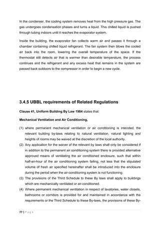 77 | P a g e
In the condenser, the cooling system removes heat from the high pressure gas. The
gas undergoes condensation phases and turns a liquid. This chilled liquid is pushed
through tubing indoors until it reaches the evaporator system.
Inside the building, the evaporator fan collects warm air and passes it through a
chamber containing chilled liquid refrigerant. The fan system then blows the cooled
air back into the room, lowering the overall temperature of the space. If the
thermostat still detects air that is warmer than desirable temperature, the process
continues and the refrigerant and any excess heat that remains in the system are
passed back outdoors to the compressor in order to begin a new cycle.
3.4.5 UBBL requirements of Related Regulations
Clause 41, Uniform Building By Law 1984 states that:
Mechanical Ventilation and Air Conditioning,
(1) where permanent mechanical ventilation or air conditioning is intended, the
relevant building by-laws relating to natural ventilation, natural lighting and
heights of rooms may be waived at the discretion of the local authority.
(2) Any application for the waiver of the relevant by laws shall only be considered if
in addition to the permanent air conditioning system there is provided alternative
approved means of ventilating the air conditioned enclosure, such that within
half-an-hour of the air conditioning system failing, not less that the stipulated
volume of fresh air specified hereinafter shall be introduced into the enclosure
during the period when the air-conditioning system is not functioning.
(3) The provisions of the Third Schedule to these By laws shall apply to buildings
which are mechanically ventilated or air-conditioned.
(4) Where permanent mechanical ventilation in respect of lavatories, water closets,
bathrooms or corridors is provided for and maintained in accordance with the
requirements or the Third Schedule to these By-laws, the provisions of these By-
 