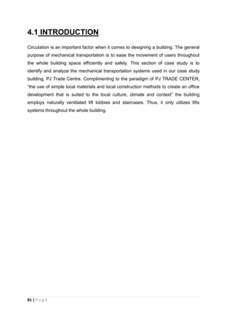 81 | P a g e
4.1 INTRODUCTION
Circulation is an important factor when it comes to designing a building. The general
purpose of mechanical transportation is to ease the movement of users throughout
the whole building space efficiently and safely. This section of case study is to
identify and analyze the mechanical transportation systems used in our case study
building, PJ Trade Centre. Complimenting to the paradigm of PJ TRADE CENTER,
“the use of simple local materials and local construction methods to create an office
development that is suited to the local culture, climate and context” the building
employs naturally ventilated lift lobbies and staircases. Thus, it only utilizes lifts
systems throughout the whole building.
 