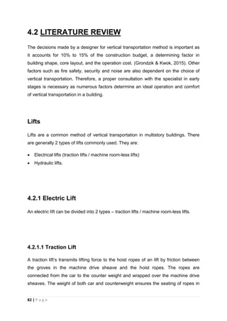 82 | P a g e
4.2 LITERATURE REVIEW
The decisions made by a designer for vertical transportation method is important as
it accounts for 10% to 15% of the construction budget, a determining factor in
building shape, core layout, and the operation cost. (Grondzik & Kwok, 2015). Other
factors such as fire safety, security and noise are also dependent on the choice of
vertical transportation. Therefore, a proper consultation with the specialist in early
stages is necessary as numerous factors determine an ideal operation and comfort
of vertical transportation in a building.
Lifts
Lifts are a common method of vertical transportation in multistory buildings. There
are generally 2 types of lifts commonly used. They are:
 Electrical lifts (traction lifts / machine room-less lifts)
 Hydraulic lifts.
4.2.1 Electric Lift
An electric lift can be divided into 2 types – traction lifts / machine room-less lifts.
4.2.1.1 Traction Lift
A traction lift’s transmits lifting force to the hoist ropes of an lift by friction between
the groves in the machine drive sheave and the hoist ropes. The ropes are
connected from the car to the counter weight and wrapped over the machine drive
sheaves. The weight of both car and counterweight ensures the seating of ropes in
 