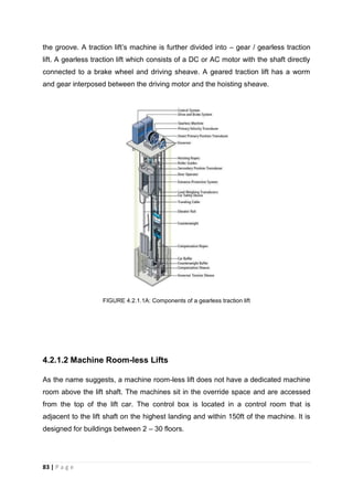 83 | P a g e
the groove. A traction lift’s machine is further divided into – gear / gearless traction
lift. A gearless traction lift which consists of a DC or AC motor with the shaft directly
connected to a brake wheel and driving sheave. A geared traction lift has a worm
and gear interposed between the driving motor and the hoisting sheave.
FIGURE 4.2.1.1A: Components of a gearless traction lift
4.2.1.2 Machine Room-less Lifts
As the name suggests, a machine room-less lift does not have a dedicated machine
room above the lift shaft. The machines sit in the override space and are accessed
from the top of the lift car. The control box is located in a control room that is
adjacent to the lift shaft on the highest landing and within 150ft of the machine. It is
designed for buildings between 2 – 30 floors.
 