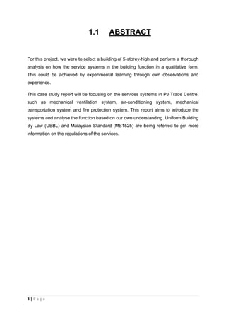 3 | P a g e
1.1 ABSTRACT
For this project, we were to select a building of 5-storey-high and perform a thorough
analysis on how the service systems in the building function in a qualitative form.
This could be achieved by experimental learning through own observations and
experience.
This case study report will be focusing on the services systems in PJ Trade Centre,
such as mechanical ventilation system, air-conditioning system, mechanical
transportation system and fire protection system. This report aims to introduce the
systems and analyse the function based on our own understanding. Uniform Building
By Law (UBBL) and Malaysian Standard (MS1525) are being referred to get more
information on the regulations of the services.
 