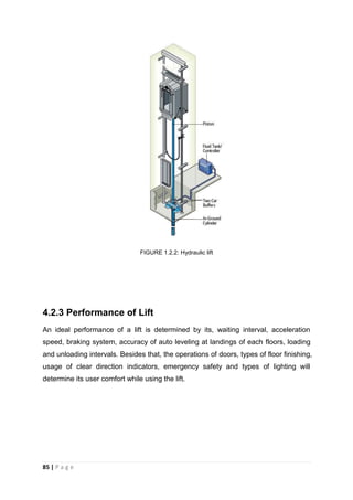 85 | P a g e
FIGURE 1.2.2: Hydraulic lift
4.2.3 Performance of Lift
An ideal performance of a lift is determined by its, waiting interval, acceleration
speed, braking system, accuracy of auto leveling at landings of each floors, loading
and unloading intervals. Besides that, the operations of doors, types of floor finishing,
usage of clear direction indicators, emergency safety and types of lighting will
determine its user comfort while using the lift.
 