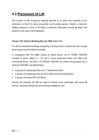 86 | P a g e
4.3 Placement of Lift
The location of lifts should be carefully planned to be within the proximity of the
entrances so that it is easily accessible to all building spaces. Ideally a maximum
walking distance of 45m to lift lobby is preferred. Staircases should be taken into
account in the case of lift breakdown.
Clause 124, Uniform Building By Law 1984 states that:
For all non-residential buildings exceeding 4 storeys above or below the main access
level at least one lift shall be provided.
In compliance with the UBBL clause as stated above, as PJ TRADE CENTER
contains 4 towers (Block A – D) and 2 zones (basement floors and office and
commercial floors), the lifts in PJ TRADE CENTER are zoned and grouped into 3
sections (FIGURE ) as stated below:
 4 groups of 2 passenger lifts car to 7 basements floors
 4 groups of 5 passenger lifts car to 21 office and commercial floors
 4 groups of fireman lifts to all floors
Zoning and grouping the lifts are able to provide every passenger with equal lift
service, reducing waiting time and reducing installation cost.
 