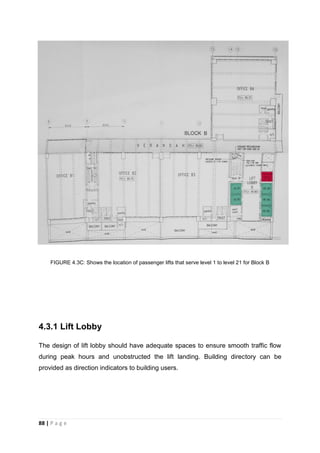 88 | P a g e
FIGURE 4.3C: Shows the location of passenger lifts that serve level 1 to level 21 for Block B
4.3.1 Lift Lobby
The design of lift lobby should have adequate spaces to ensure smooth traffic flow
during peak hours and unobstructed the lift landing. Building directory can be
provided as direction indicators to building users.
 