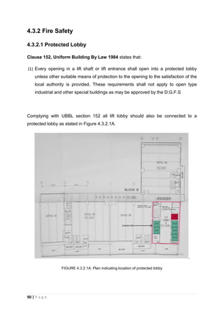 90 | P a g e
4.3.2 Fire Safety
4.3.2.1 Protected Lobby
Clause 152, Uniform Building By Law 1984 states that:
(1) Every opening in a lift shaft or lift entrance shall open into a protected lobby
unless other suitable means of protection to the opening to the satisfaction of the
local authority is provided. These requirements shall not apply to open type
industrial and other special buildings as may be approved by the D.G.F.S
Complying with UBBL section 152 all lift lobby should also be connected to a
protected lobby as stated in Figure 4.3.2.1A.
.
FIGURE 4.3.2.1A: Plan indicating location of protected lobby
 