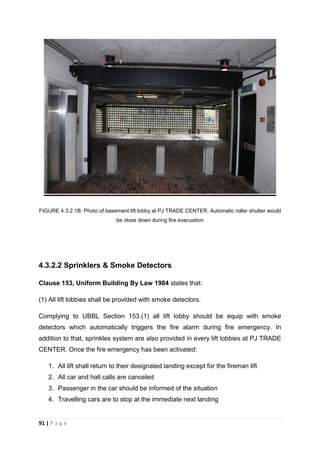 91 | P a g e
FIGURE 4.3.2.1B: Photo of basement lift lobby at PJ TRADE CENTER. Automatic roller shutter would
be close down during fire evacuation
4.3.2.2 Sprinklers & Smoke Detectors
Clause 153, Uniform Building By Law 1984 states that:
(1) All lift lobbies shall be provided with smoke detectors.
Complying to UBBL Section 153.(1) all lift lobby should be equip with smoke
detectors which automatically triggers the fire alarm during fire emergency. In
addition to that, sprinkles system are also provided in every lift lobbies at PJ TRADE
CENTER. Once the fire emergency has been activated:
1. All lift shall return to their designated landing except for the fireman lift
2. All car and hall calls are canceled
3. Passenger in the car should be informed of the situation
4. Travelling cars are to stop at the immediate next landing
 