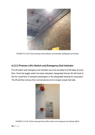 92 | P a g e
FIGURE 4.3.2.2A: Photo showing smoke detector and sprinkles (highlighted) at lift lobby
4.3.2.3 Fireman Lift’s Switch and Emergency Exit Indicator
Fire lift switch and emergency exit indicator are to be provided to at lift lobby at every
floor. Once the toggle switch has been activated, designated fireman lift will travel to
the fire recall floor to transport passengers to the designated landing for evacuation.
The lift will then remove from normal service and no longer accept hall calls.
FIGURE 4.3.2.3A: Photos showing fireman lift's switch and emergency exit indicator @ B1
 