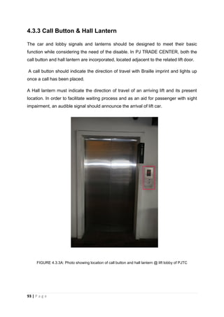 93 | P a g e
4.3.3 Call Button & Hall Lantern
The car and lobby signals and lanterns should be designed to meet their basic
function while considering the need of the disable. In PJ TRADE CENTER, both the
call button and hall lantern are incorporated, located adjacent to the related lift door.
A call button should indicate the direction of travel with Braille imprint and lights up
once a call has been placed.
A Hall lantern must indicate the direction of travel of an arriving lift and its present
location. In order to facilitate waiting process and as an aid for passenger with sight
impairment, an audible signal should announce the arrival of lift car.
FIGURE 4.3.3A: Photo showing location of call button and hall lantern @ lift lobby of PJTC
 