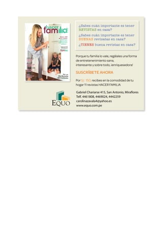 ¿Sabes cuán importante es tener 	
REVISTAS en casa?
¿Sabes cuán importante es tener 	
BUENAS revisatas en casa?
¿TIENES buena revistas en casa?
Porque tu familia lo vale, regálales una forma
de entretenenimiento sana,
interesante y sobre todo, ¡enriquesedora!
SUSCRÍBETE AHORA
Por S/. 150, recibes en la comodidad de tu
hogar 11 revistas HACER FAMILIA
Gabriel Chariarse 415, San Antonio, Miraflores
Telf. 4461808, 4469024, 4442259
carolinazavala4@yahoo.es
www.equo.com.pe
 