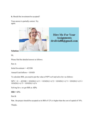 b. Should the investment be accepted?
Your answer is partially correct. Try
again.
Solution
Hi,
Please find the detailed answer as follows:
Part A:
Initial Investment = -425200
Annual Cash Inflows = 103420
To calculate IRR, you need to put the value of NPV as 0 and solve for r as follows:
NPV = 0 = - 425200 + 103420/(1+r)^1 + 103420/(1+r)^2 + 103420/(1+r)^3 + 103420/(1+r)^4 +
103420/(1+r)^5 + 103420/(1+r)^6
Solving for r, we get IRR as: 12%
IRR = 12%
Part B:
Yes , the project should be accepted as its IRR of 12% is higher than the cost of capital of 10%.
Thnaks.
 