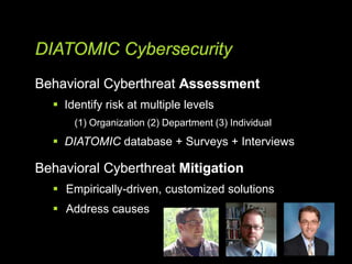 DIATOMIC Cybersecurity
Behavioral Cyberthreat Assessment
 Identify risk at multiple levels
(1) Organization (2) Department (3) Individual
 DIATOMIC database + Surveys + Interviews
Behavioral Cyberthreat Mitigation
 Empirically-driven, customized solutions
 Address causes
 