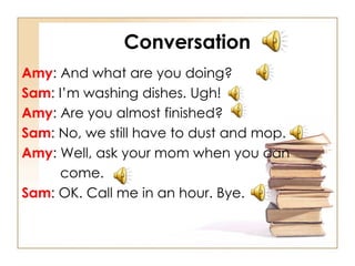 Conversation Amy : And what are you doing? Sam : I’m washing dishes. Ugh! Amy : Are you almost finished? Sam : No, we still have to dust and mop. Amy : Well, ask your mom when you can  come. Sam : OK. Call me in an hour. Bye. 