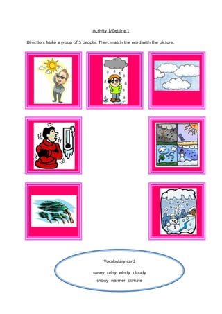 Activity 1/Getting 1
Direction: Make a group of 3 people. Then, match the word with the picture.

Vocabulary card
sunny rainy windy cloudy
snowy warmer climate

 