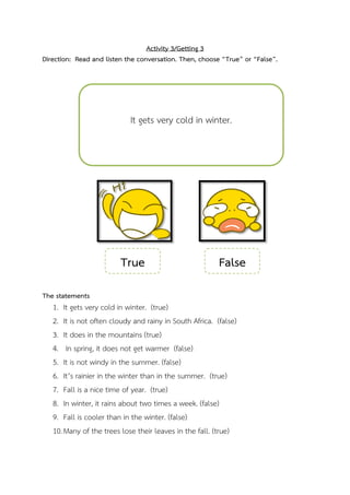 Activity 3/Getting 3
Direction: Read and listen the conversation. Then, choose “True” or “False”.

It gets very cold in winter.

True

False

The statements

1. It gets very cold in winter. (true)
2. It is not often cloudy and rainy in South Africa. (false)
3. It does in the mountains (true)
4. In spring, it does not get warmer (false)
5. It is not windy in the summer. (false)
6. It’s rainier in the winter than in the summer. (true)
7. Fall is a nice time of year. (true)
8. In winter, it rains about two times a week. (false)
9. Fall is cooler than in the winter. (false)
10. Many of the trees lose their leaves in the fall. (true)

 