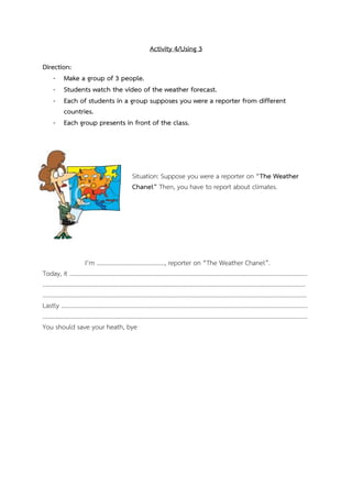 Activity 4/Using 3
Direction:
- Make a group of 3 people.
- Students watch the video of the weather forecast.
- Each of students in a group supposes you were a reporter from different
countries.
- Each group presents in front of the class.

Situation: Suppose you were a reporter on “The Weather
Chanel” Then, you have to report about climates.

I’m ………………………………………, reporter on “The Weather Chanel”.
Today, it ………………….……………………………………............................................................................................
……………………………………………………………………………………………………………………...…………………………………
………………………………………………………………………………………………………………………………………………………….
Lastly ……………………………………………………………………………………………………….………………………………………
.…………………………………………………………………………………………………………………………………………………………
You should save your heath, bye

 