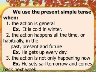 We use the present simple tense
when:
1. the action is general
Ex. It is cold in winter.
2. the action happens all the time, or
habitually, in the
past, present and future
Ex. He gets up every day.
3. the action is not only happening now
Ex. He sets sail tomorrow and comes
back next week.

 