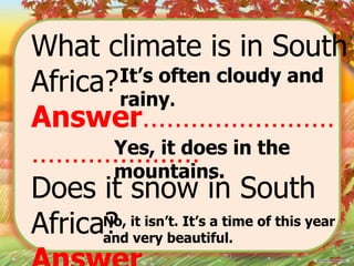 What climate is in South
It’s often cloudy and
Africa? rainy.
Answer……………………
Yes, it does in the
…………………
mountains.
Does it snow in South
No, it isn’t. It’s a time of this year
Africa? very beautiful.
and

 