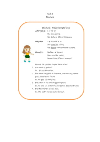 Text 2
Structure

Structure: Present simple tense
Affirmative: S + V.1 (s)
She likes spring.
We do have different seasons.
Negative:

Question:

1.
2.
3.
4.

S + do/does + V.1
She does not spring.
We do not have different seasons.
Do/Does + Subject
Does she like spring?
Do we have different seasons?

We use the present simple tense when:
the action is general
Ex. It is cold in winter.
the action happens all the time, or habitually, in the
past, present and future
Ex. He gets up every day.
the action is not only happening now
Ex. He sets sail tomorrow and comes back next week.
the statement is always true.
Ex. The earth moves round the sun.

 