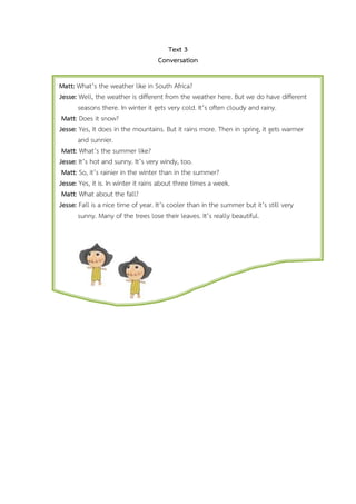 Text 3
Conversation
Matt: Whats the weather like in South Africa?
Jesse: Well, the weather is different from the weather here. But we do have different
seasons there. In winter it gets very cold. Its often cloudy and rainy.
Matt: Does it snow?
Jesse: Yes, it does in the mountains. But it rains more. Then in spring, it gets warmer
and sunnier.
Matt: Whats the summer like?
Jesse: Its hot and sunny. Its very windy, too.
Matt: So, its rainier in the winter than in the summer?
Jesse: Yes, it is. In winter it rains about three times a week.
Matt: What about the fall?
Jesse: Fall is a nice time of year. Its cooler than in the summer but its still very
sunny. Many of the trees lose their leaves. Its really beautiful.

 