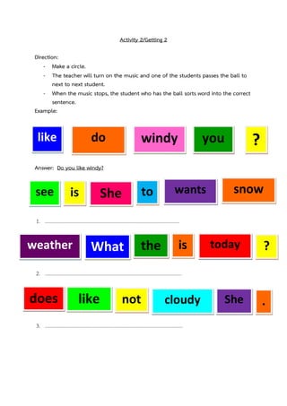 Activity 2/Getting 2
Direction:
- Make a circle.
- The teacher will turn on the music and one of the students passes the ball to
next to next student.
- When the music stops, the student who has the ball sorts word into the correct
sentence.
Example:

like

do

windy

you

?

Answer: Do you like windy?

see

is

to

She

wants

snow

1. .......

weather

What

the

is

today

?

2. 

does

like

not

cloudy

3. .

She

.

 