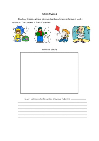 Activity 4/Using 2
Direction: Choose a picture from word cards and make sentences at least 4
sentences. Then present in front of the class.

Choose a picture

I always watch weather forecast on television. Today, It is 
...

...

...


 