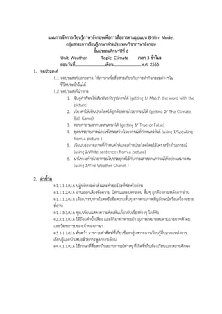 ?????????????????????????????????????????????????????? B-Slim Model
??????????????????????????????????/??????????????
??????????????????? 6
Unit: Weather
Topic: Climate
???? 3 ???????
?????????.............................?????...........................?.?. 2555
1. ??????????
1.1 ?????????????????: ????????????????????????????????????????????????
?????????????????
1.2 ????????????????
1. ????????????????????????????????????? (getting 1/ Match the word with the
picture)
2. ????????????????????????????????????????????? (getting 2/ The Climatic
Ball Game)
3. ?????????????????????? (getting 3/ True or False)
4. ?????????????????????????????????????????????????? (using 1/Speaking
from a picture )
5. ???????????????????????????????????????????????????????????????
(using 2/Write sentences from a picture)
6. ???????????????????????????????????????????????????????????????????
(using 3/The Weather Chanel )
2. ?????????
?1.1.1.1/?.6 ???????????????????????????????????????????
?1.1.1.2/?.6 ??????????????????? ?????????????? ????? ?????????????????????
?1.1.1.3/?.6 ?????/?????????????????????????? ?????????????????????????????????
???????
?1.1.3.3/?.6 ???/???????????????????????????????????????? ???????
?2.2.1.1/?.6 ??????????????????? ??????????????????????????????????????????????
?????????????????????????
?3.3.1.1/?.6 ??????? ??????????????????????????????????????????????????????????????
????????????????????????????/????????
?4.4.1.1/?.6 ????????????????????????????????? ??????????????????????????????????

 