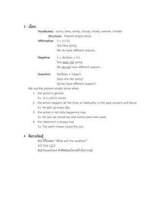 3. ???????
Vocabulary: sunny, rainy, windy, cloudy, snowy, warmer, climate
Structure: Present simple tense
Affirmative: S + V.1 (s)
She likes spring.
We do have different seasons.
Negative:

S + do/does + V.1
She does not spring.
We do not have different seasons.

Question:

Do/Does + Subject
Does she like spring?
Do we have different seasons?
We use the present simple tense when:
1. the action is general
Ex. It is cold in winter.
2. the action happens all the time, or habitually, in the past, present and future
Ex. He gets up every day.
3. the action is not only happening now
Ex. He sets sail tomorrow and comes back next week.
4. the statement is always true.
Ex. The earth moves round the sun.
4. ???????????????
4.1 ?????????? What will the weather?
4.2 Text 1,2,3
4.3 PowerPoint ????????????????????????????

 