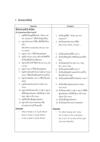 5. ??????????????????
Teacher
Student
????????????????? ???????
(Comprehensible Input)
1. ?????????????????????????? What will
1. ???????????????? What will the
the weather? ??????????????????????
weather?
2. ????????????????????? ????????????????
2. ??????????????????????????
???
???? Sunny, Rainy, Cloudy .
???? What vocabulary did you see
on video?
3. ?????? text 1 ??????????????????
3. ????????????????????? text 1
4. ??????? Power point ?????????????????
4. ????????????????????????????????????
??????????????????????????
???
5. ??????????????????????? ???? Do you like
5. ????????????????? ???? Yes, I like.
sunny?
No, I dont like
6. ?????? text 2 ??????????????????
6. ????????????????????? text 2
7. ????????????????????????????? Power
7. ????????????????????????????????????
point ??????????????????????????????
?????????????????
8. ????????????? text 3 ??????????????
8. ???????????????????????????? text 3
????
9. ????????????????????? Matt and
9. ????????????????????????? Matt
Jesse
and Jesse
10. ?????????????????????? 2 ????? A ??? B
10. ???????????????? 2 ????? A ??? B ????????
?????????????????? ??????????? A ????
?????????? ??????????? A ???? Matt
Matt ????? B ???? Jesse
????? B ???? Jesse
11. ???????????????????????????
11. ?????????????????????
12. ???????????????????????????
12. ???????????????????????????
????????????????????????
Example
Example
- What climate is in South Africa?
- Its often cloudy and rainy
- Does it snow in South Africa?
- Yes, it does in the mountains.
- Is fall so bad in South Africa?
- No, it isnt. Its a time of this year
and very beautiful.

 