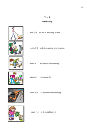11
Text1
Vocabulary
walk (v.) the act of travelling byfoot
watch (v.) look atsomething for a long time
make (v.) to do or setup something
clean (v.) to remove dirt
catch (v.) to take and hold something
water (v.) to do something wet
 