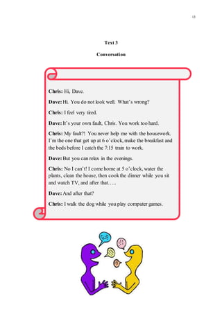 13
Text3
Conversation
Chris: Hi, Dave.
Dave:Hi. You do not look well. What’s wrong?
Chris: I feel very tired.
Dave:It’s your own fault, Chris. You work too hard.
Chris: My fault?! You never help me with the housework.
I’m the one that get up at 6 o’clock, make the breakfast and
the beds before I catch the 7:15 train to work.
Dave:But you can relax in the evenings.
Chris: No I can’t! I come home at 5 o’clock, water the
plants, clean the house, then cookthe dinner while you sit
and watch TV, and after that…..
Dave:And after that?
Chris: I walk the dog while you play computer games.
 