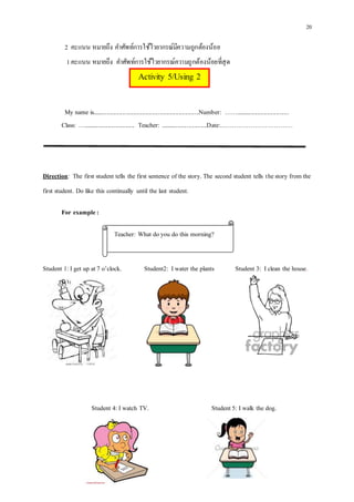 20
2 คะแนน หมายถึง คาศัพท์การใช้ไวยากรณ์มีความถูกต้องน้อย
1คะแนน หมายถึง คาศัพท์การใช้ไวยากรณ์ความถูกต้องน้อยที่สุด
My name is....................................................................Number: ……..................................
Class: …................................. Teacher: ..............................Date:..……………………………
Direction: The first student tells the first sentence of the story. The second student tells thestory from the
first student. Do like this continually until the last student.
For example:
Student 1: I get up at7 o’clock. Student2: I water the plants Student 3: I clean the house.
Student 4: I watch TV. Student 5: I walk the dog.
Activity 5/Using 2
Teacher: What doyou do this morning?
 