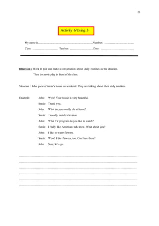 23
My name is...............................................................................Number: ……...................................
Class: …................................. Teacher: ...................................Date: …………………………...…
Direction : Work in pair andmake a conversation about daily routines as the situation.
Then do arole play in frontof the class.
Situation : John goes to Sarah’s house on weekend. They are talking about their daily routines.
Example: John: Wow! Your house is verybeautiful.
Sarah: Thank you.
John: What do you usually doat home?
Sarah: I usually watch television.
John: What TV program doyou like to watch?
Sarah: I really like American talk show. What about you?
John: I like towater flowers.
Sarah: Wow! I like flowers, too. Can I see them?
John: Sure, let’s go.
………………………………………………………………………………………………………………
………………………………………………………………………………………………………………
………………………………………………………………………………………………………………
………………………………………………………………………………………………………………
………………………………………………………………………………………………………………
………………………………………………………………………………………………………………
Activity 6/Using 3
 