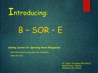 Introducing:
B – SOR – E
Booking System for Operating Room Emergencies
PARTICIPATING PHYSICIANS AND SURGEONS
FEBRUARY 2017
Dr. Simon Treissman MD FRCSC
Royal Inland Hospital
Kamloops, BC, Canada
 