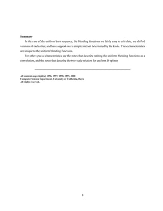 Summary
In the case of the uniform knot sequence, the blending functions are fairly easy to calculate, are shifted
versions of each other, and have support over a simple interval determined by the knots. These characteristics
are unique to the uniform blending functions.
For other special characteristics see the notes that describe writing the uniform blending functions as a
convolution, and the notes that describe the two-scale relation for uniform B-splines
All contents copyright (c) 1996, 1997, 1998, 1999, 2000
Computer Science Department, University of California, Davis
All rights reserved.
8
 