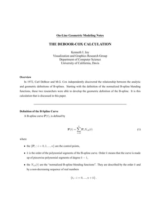 On-Line Geometric Modeling Notes
THE DEBOOR-COX CALCULATION
Kenneth I. Joy
Visualization and Graphics Research Group
Department of Computer Science
University of California, Davis
Overview
In 1972, Carl DeBoor and M.G. Cox independently discovered the relationship between the analytic
and geometric deﬁnitions of B-splines. Starting with the deﬁnition of the normalized B-spline blending
functions, these two researchers were able to develop the geometric deﬁnition of the B-spline. It is this
calculation that is discussed in this paper.
Deﬁnition of the B-Spline Curve
A B-spline curve P(t), is deﬁned by
P(t) =
n
i=0
PiNi,k(t) (1)
where
• the {Pi : i = 0, 1, ..., n} are the control points,
• k is the order of the polynomial segments of the B-spline curve. Order k means that the curve is made
up of piecewise polynomial segments of degree k − 1,
• the Ni,k(t) are the “normalized B-spline blending functions”. They are described by the order k and
by a non-decreasing sequence of real numbers
{ti : i = 0, ..., n + k} .
 