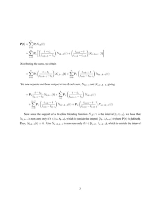 P(t) =
n
i=0
PiNi,k(t)
=
n
i=0
Pi
t − ti
ti+k−1 − ti
Ni,k−1(t) +
ti+k − t
ti+k − ti+1
Ni+1,k−1(t)
Distributing the sums, we obtain
=
n
i=0
Pi
t − ti
ti+k−1 − ti
Ni,k−1(t) +
n
i=0
Pi
ti+k − t
ti+k − ti+1
Ni+1,k−1(t)
We now separate out those unique terms of each sum, N0,k−1 and Nn+1,k−1, giving
= P0
t − t0
tk−1 − t0
N0,k−1(t) +
n
i=1
Pi
t − ti
ti+k−1 − ti
Ni,k−1(t)
+
n−1
i=0
Pi
ti+k − t
ti+k − ti+1
Ni+1,k−1(t) + Pn
tn+k − t
tn+k − tn+1
Nn+1,k−1(t)
Now since the support of a B-spline blending function Ni,k(t) is the interval [ti, ti+k], we have that
N0,k−1 is non-zero only if t ∈ [t0, tk−1), which is outside the interval [tk−1, tn+1) (where P(t) is deﬁned).
Thus, N0,k−1(t) ≡ 0. Also Nn+1,k−1 is non-zero only if t ∈ [tn+1, tn+k−1), which is outside the interval
3
 