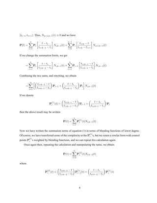 [tk−1, tn+1). Thus, Nn+1,k−1(t) ≡ 0 and we have
P(t) =
n
i=1
Pi
t − ti
ti+k−1 − ti
Ni,k−1(t) +
n−1
i=0
Pi
ti+k − t
ti+k − ti+1
Ni+1,k−1(t)
If we change the summation limits, we get
=
n
i=1
Pi
t − ti
ti+k−1 − ti
Ni,k−1(t) +
n
i=1
Pi−1
ti+k−1 − t
ti+k−1 − ti
Ni,k−1(t)
Combining the two sums, and rewriting, we obtain
=
n
i=1
ti+k−1 − t
ti+k−1 − ti
Pi−1 +
t − ti
ti+k−1 − ti
Pi Ni,k−1(t)
If we denote
P
(1)
i (t) =
ti+k−1 − t
ti+k−1 − ti
Pi−1 +
t − ti
ti+k−1 − ti
Pi
then the above result may be written
P(t) =
n
i=1
P
(1)
i (t)Ni,k−1(t)
Now we have written the summation terms of equation (1) in terms of blending functions of lower degree.
Of course, we have transferred some of the complexity to the P
(1)
i s, but we retain a similar form with control
points P
(1)
i s weighted by blending functions, and we can repeat this calculation again.
Once again then, repeating the calculation and manipulating the sums, we obtain
P(t) =
n
i=2
P
(2)
i (t)Ni,k−2(t)
where
P
(2)
i (t) =
ti+k−2 − t
ti+k−2 − ti
P
(1)
i−1(t) +
t − ti
ti+k−2 − ti
P
(1)
i (t)
4
 
