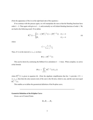 (Note the appearance of the 2s on the right-hand side of the equation.)
If we continue with this process again, we will manipulate the sum so that the blending functions have
order k − 3. Then again with give us k − 4, and eventually we will obtain blending functions of order 1. We
are lead to the following result: If we deﬁne
P
(j)
i (t) =



(1 − τj
i )P
(j−1)
i−1 (t) + τj
i P
(j−1)
i (t) if j  0
Pi if j = 0
(4)
where
τj
i =
t − ti
ti+k−j − ti
Then, if t is in the interval [tl, tl+1), we have
P(t) = P
(k−1)
l (t)
This can be shown by continuing the DeBoor-Cox calculation k − 1 times. When complete, we arrive
at the formula
P(t) =
n
i=k−1
P
(k−1)
i (t)Ni,1(t)
where P
(j)
i (t) is given in equation (4). (Note the algebraic simpliﬁcation that the τ’s provide.) If t ∈
[tl, tl+1], then then the only nonzero term of the sum is the lth term, which is one, and the sum must equal
P
(k−1)
l (t).
This enables us to deﬁne the geometrical deﬁnition of the B-spline curve.
Geometric Deﬁnition of the B-Spline Curve
Given a set of Control Points
P0, P1, ..., Pn
5
 