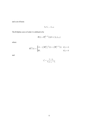 and a set of knots
t0, t1, ..., tn+k
The B-Spline curve of order k is deﬁned to be
P(t) = P
(k−1)
l (t)if t ∈ [tl, tl+1)
where
P
(j)
i (t) =



(1 − τj
i )P
(j−1)
i−1 (t) + τj
i P
(j−1)
i (t) if j  0
Pi if j = 0
and
τj
i =
t − ti
ti+k−j − ti
6
 