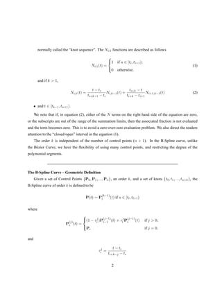 normally called the “knot sequence”. The Ni,k functions are described as follows
Ni,1(t) =



1 if u ∈ [ti, ti+1),
0 otherwise.
(1)
and if k > 1,
Ni,k(t) =
t − ti
ti+k−1 − ti
Ni,k−1(t) +
ti+k − t
ti+k − ti+1
Ni+1,k−1(t) (2)
• and t ∈ [tk−1, tn+1).
We note that if, in equation (2), either of the N terms on the right hand side of the equation are zero,
or the subscripts are out of the range of the summation limits, then the associated fraction is not evaluated
and the term becomes zero. This is to avoid a zero-over-zero evaluation problem. We also direct the readers
attention to the “closed-open” interval in the equation (1).
The order k is independent of the number of control points (n + 1). In the B-Spline curve, unlike
the B´ezier Curve, we have the ﬂexibility of using many control points, and restricting the degree of the
polymonial segments.
The B-Spline Curve – Geometric Deﬁnition
Given a set of Control Points {P0, P1, ..., Pn}, an order k, and a set of knots {t0, t1, ..., tn+k}, the
B-Spline curve of order k is deﬁned to be
P(t) = P
(k−1)
l (t) if u ∈ [tl, tl+1)
where
P
(j)
i (t) =



(1 − τj
i )P
(j−1)
i−1 (t) + τj
i P
(j−1)
i (t) if j > 0,
Pi if j = 0.
and
τj
i =
t − ti
ti+k−j − ti
2
 