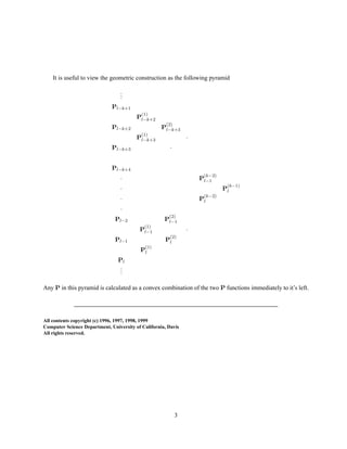 It is useful to view the geometric construction as the following pyramid
...
Pl−k+1
P
(1)
l−k+2
Pl−k+2 P
(2)
l−k+3
P
(1)
l−k+3 ·
Pl−k+3 ·
Pl−k+4
· P
(k−2)
l−1
· P
(k−1)
l
· P
(k−2)
l
·
Pl−2 P
(2)
l−1
P
(1)
l−1 ·
Pl−1 P
(2)
l
P
(1)
l
Pl
...
Any P in this pyramid is calculated as a convex combination of the two P functions immediately to it’s left.
All contents copyright (c) 1996, 1997, 1998, 1999
Computer Science Department, University of California, Davis
All rights reserved.
3
 