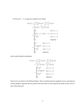 For the case k = 3, we again use equation (2) to obtain
N0,3(t) =
t − t0
t2 − t0
N0,2(t) +
t3 − t
t3 − t1
N1,2(t)
=
t
2
N0,2(t) +
3 − t
2
N1,2(t)
=



t2
2 if 0 ≤ t  1
t2
2 (2 − t) + 3−t
2 (t − 1) if 1 ≤ t  2
(3−t)2
2 if 2 ≤ t  3
0 otherwise
=



t2
2 if 0 ≤ t  1
−3+6t−2t2
2 if 1 ≤ t  2
(3−t)2
2 if 2 ≤ t  3
0 otherwise
and by nearly identical calculations,
N1,3(t) =
t − t1
t3 − t1
N1,2(t) +
t4 − t
t4 − t2
N2,2(t)
=
t − 1
2
N1,2(t) +
4 − t
2
N2,2(t)
=



(t−1)2
2 if 1 ≤ t  2
−11+10t−2t2
2 if 2 ≤ t  3
(4−t)2
2 if 3 ≤ t  4
0 otherwise
These curves are shown in the following ﬁgure. They are clearly piecewise quadratic curves, each made up
of three parabolic segments that are joined at the knot values (we have placed tick marks on the curves to
show where they join).
6
 