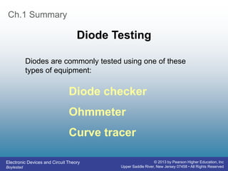 Electronic Devices and Circuit Theory
Boylestad
© 2013 by Pearson Higher Education, Inc
Upper Saddle River, New Jersey 07458 • All Rights Reserved
Ch.1 Summary
Diode Testing
Diode checker
Ohmmeter
Curve tracer
Diodes are commonly tested using one of these
types of equipment:
 
