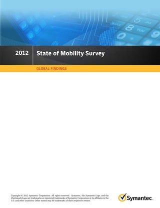 2012
    2011                   State of Mobility Survey

                           GLOBAL FINDINGS




Copyright © 2012 Symantec Corporation. All rights reserved. Symantec, the Symantec Logo, and the
Checkmark Logo, are trademarks or registered trademarks of Symantec Corporation or its affiliates in the
U.S. and other countries. Other names may be trademarks of their respective owners
 