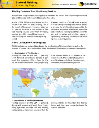 Phishing Exploits of Free Web Hosting Services
For phishers, using free web hosting services has been the easiest form of phishing in terms of
cost and technical skills required to develop fake sites.

A total of 118 different web hosting services     However, this form of attack is not as widely
served as the home for 2,150 phishing sites in    used as it frequently requires manual efforts
the month of December. Symantec observed          to prepare the phishing Web page, unlike the
a 2 percent increase in the number of free        automated kit generated websites. Many free
web hosting services utilized for developing      web hosts have also improved their preventa-
phishing sites. More than 84 brands were          tive and corrective anti-phishing measures
attacked using this method in the reporting       significantly decreasing the lifespan of phish-
period.                                           ing sites on their systems.
Global Distribution of Phishing Sites
Phishing sites were analyzed based upon the geo-location of their web hosts as well as the
number of unique URL’s (referred as “lures” in the report) utilized to lure victims to the phish-

1. Geo-Location of Phishing Lures
Leading this area are the USA (37 percent),       in the previous month to (37 percent) in the
South Korea (5 percent) and Canada (5 per-        current month. The number of active lures
cent). The proportion of lures from the USA       from Canada exceeded that from Germany
has decreased considerably from (43 percent)      and has taken over the third position.




2. Geo-Location of Phishing Web Hosts
The top countries are the USA (43 percent),       previous month. In December, the distribu-
Germany (4 percent) and South Korea (3 per-       tion of web hosts was evenly distributed for
cent). Symantec observed that the phishing        all other locations.
hosts originated from more countries than the
 