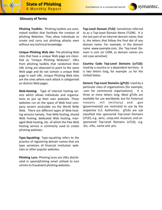 Glossary of Terms

Phishing Toolkits: Phishing toolkits are auto-    Top-Level Domain (TLD): Sometimes referred
mated toolkits that facilitate the creation of    to as a Top-Level Domain Name (TLDN): It is
phishing Websites. They allow individuals to      the last part of an Internet domain name; that
create and carry out phishing attacks even        is, the letters that follow the final dot of any
without any technical knowledge.                  domain name. For example, in the domain
                                                  name www.example.com, the Top-Level Do-
Unique Phishing Web site: The phishing Web        main is com (or COM, as domain names are
sites that have a unique Web page are classi-     not case-sensitive).
fied as “Unique Phishing Websites”. URLs
from phishing toolkits that randomize their       Country Code Top-Level Domains (ccTLD):
URL string are observed to point to the same      Used by a country or a dependent territory. It
Web page and do not contain a unique Web          is two letters long, for example .us for the
page in each URL. Unique Phishing Web sites       United States.
are the ones where each attack is categorized
on distinct Web pages.                            Generic Top-Level Domains (gTLD): Used by a
                                                  particular class of organizations (for example,
Web-Hosting: Type of Internet hosting ser-        .com for commercial organizations). It is
vice which allows individuals and organiza-       three or more letters long. Most gTLDs are
tions to put up their own websites. These         available for use worldwide, but for historical
websites run on the space of Web host com-        reasons .mil (military) and .gov
pany servers accessible via the World Wide        (governmental) are restricted to use by the
Web. There are different types of Web host-       respective U.S. Authorities. gTLDs are sub
ing services namely, free Web hosting, shared     classified into sponsored Top-Level Domains
Web hosting, dedicated Web hosting, man-          (sTLD), e.g. .aero, .coop and .museum, and un-
aged Web hosting, etc. of which the free Web      sponsored Top-Level Domains (uTLD), e.g.
hosting service is commonly used to create        .biz, .info, .name and .pro.
phishing websites.

Typo-Squatting: Typo-squatting refers to the
practice of registering domain names that are
typo variations of financial institution web-
sites or other popular websites.

Phishing Lure: Phishing lures are URLs distrib-
uted in spam/phishing email utilized to lure
victims to fraudulent phishing websites.
 
