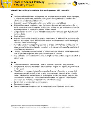 Checklist: Protecting your business, your employees and your customers

Do
    Unsubscribe from legitimate mailings that you no longer want to receive. When signing up
     to receive mail, verify what additional items you are opting into at the same time. De-
     select items you do not want to receive.
    Be selective about the Web sites where you register your email address.
    Avoid publishing your email address on the Internet. Consider alternate options – for ex-
     ample, use a separate address when signing up for mailing lists, get multiple addresses for
     multiple purposes, or look into disposable address services.
    Using directions provided by your mail administrators report missed spam if you have an
     option to do so.
    Delete all spam.
    Avoid clicking on suspicious links in email or IM messages as these may be links to spoofed
     websites. We suggest typing web addresses directly in to the browser rather than relying
     upon links within your messages.
    Always be sure that your operating system is up-to-date with the latest updates, and em-
     ploy a comprehensive security suite. For details on Symantec’s offerings of protection visit
     http://www.symantec.com.
    Consider a reputable antispam solution to handle filtering across your entire organization
     such as Symantec Brightmail messaging security family of solutions.
    Keep up to date on recent spam trends by visiting the Symantec State of Spam site which is
     located here.

Do Not
 Open unknown email attachments. These attachments could infect your computer.
 Reply to spam. Typically the sender’s email address is forged, and replying may only result
   in more spam.
 Fill out forms in messages that ask for personal or financial information or passwords. A
   reputable company is unlikely to ask for your personal details via email. When in doubt,
   contact the company in question via an independent, trusted mechanism, such as a veri-
   fied telephone number, or a known Internet address that you type into a new browser
   window (do not click or cut and paste from a link in the message).
 Buy products or services from spam messages.
 Open spam messages.
 Forward any virus warnings that you receive through email. These are often hoaxes.




* Spam data is based on messages passing through Symantec Probe Network.
* Phishing data is aggregated from a combination of sources including strategic partners, customers and security solutions.
 