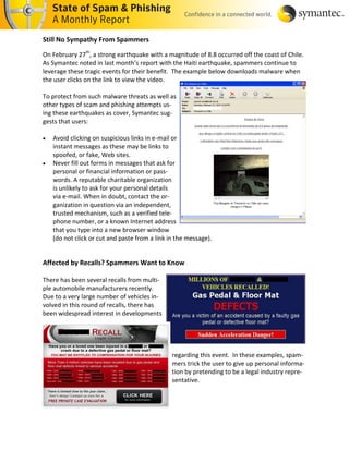 Still No Sympathy From Spammers

On February 27th, a strong earthquake with a magnitude of 8.8 occurred off the coast of Chile.
As Symantec noted in last month’s report with the Haiti earthquake, spammers continue to
leverage these tragic events for their benefit. The example below downloads malware when
the user clicks on the link to view the video.

To protect from such malware threats as well as
other types of scam and phishing attempts us-
ing these earthquakes as cover, Symantec sug-
gests that users:

   Avoid clicking on suspicious links in e-mail or
    instant messages as these may be links to
    spoofed, or fake, Web sites.
   Never fill out forms in messages that ask for
    personal or financial information or pass-
    words. A reputable charitable organization
    is unlikely to ask for your personal details
    via e-mail. When in doubt, contact the or-
    ganization in question via an independent,
    trusted mechanism, such as a verified tele-
    phone number, or a known Internet address
    that you type into a new browser window
    (do not click or cut and paste from a link in the message).


Affected by Recalls? Spammers Want to Know

There has been several recalls from multi-
ple automobile manufacturers recently.
Due to a very large number of vehicles in-
volved in this round of recalls, there has
been widespread interest in developments




                                                regarding this event. In these examples, spam-
                                                mers trick the user to give up personal informa-
                                                tion by pretending to be a legal industry repre-
                                                sentative.
 