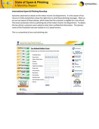 International Spam & Phishing Roundup

Symantec observed an attack on the Indian Income Tax Department. It is the season of tax
returns in India and phishers chose the right time to send these phishing messages. Most us-
ers are not aware of these attacks, which state that the customer is eligible for a tax refund.
The email contained a link to a phishing site of the Indian Income Tax Department. To obtain
the tax refund, customers were asked to enter their confidential information. The domain
name of the fraudulent site was hosted on U.S.-based servers.

This is a screenshot of one such phishing site:
 